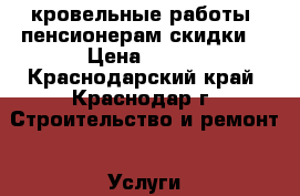 кровельные работы. пенсионерам скидки  › Цена ­ 400 - Краснодарский край, Краснодар г. Строительство и ремонт » Услуги   . Краснодарский край